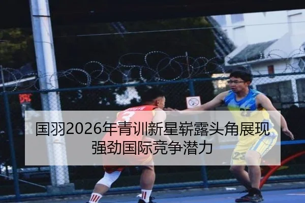 国羽2026年青训新星崭露头角展现强劲国际竞争潜力