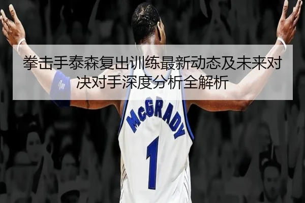 拳击手泰森复出训练最新动态及未来对决对手深度分析全解析